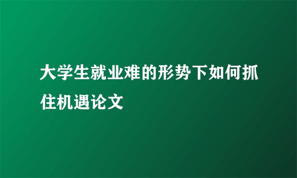 大学生就业难的形势下如何抓住机遇论文