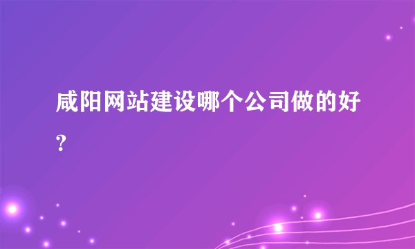 咸阳网站建设哪个公司做的好?