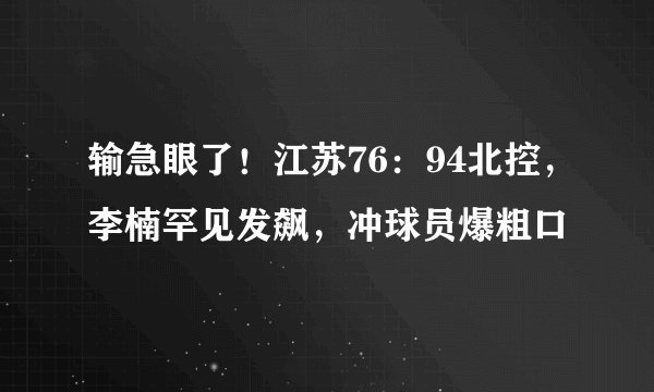 输急眼了！江苏76：94北控，李楠罕见发飙，冲球员爆粗口
