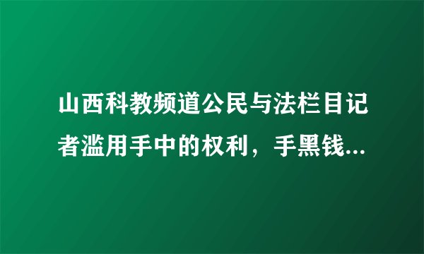 山西科教频道公民与法栏目记者滥用手中的权利，手黑钱慌报事实真相，干那些肮脏的缺德事情，请大家以后注