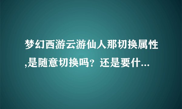 梦幻西游云游仙人那切换属性,是随意切换吗？还是要什么条件。说详细点。别复制