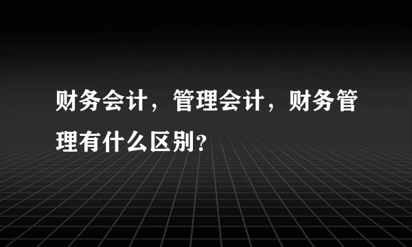 财务会计，管理会计，财务管理有什么区别？