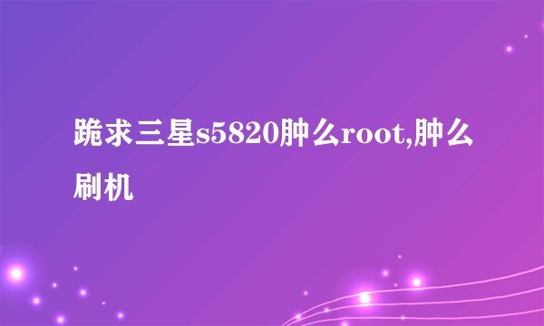 跪求三星s5820肿么root,肿么刷机