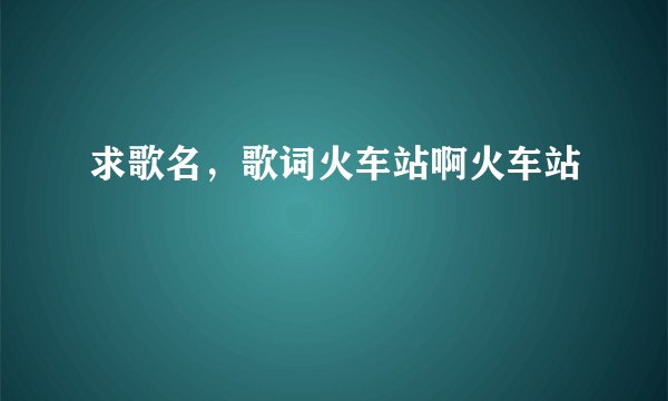 求歌名，歌词火车站啊火车站