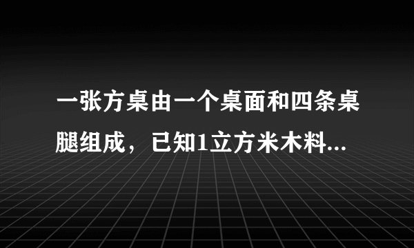 一张方桌由一个桌面和四条桌腿组成,已知1立方米木料可以制作方桌的桌面50个,或作桌腿300条,现有