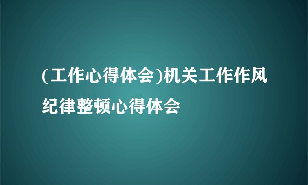 (工作心得体会)机关工作作风纪律整顿心得体会