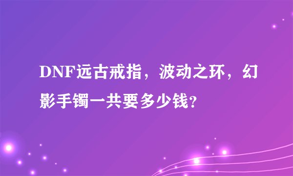 DNF远古戒指，波动之环，幻影手镯一共要多少钱？