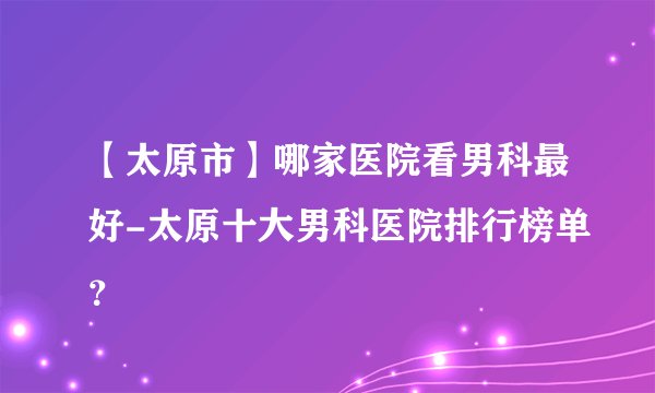 【太原市】哪家医院看男科最好-太原十大男科医院排行榜单?