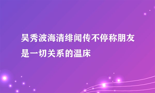 吴秀波海清绯闻传不停称朋友是一切关系的温床
