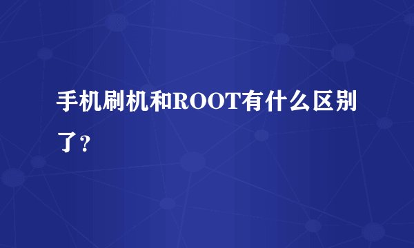 手机刷机和ROOT有什么区别了？