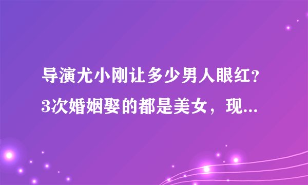 导演尤小刚让多少男人眼红？3次婚姻娶的都是美女，现任小他30岁