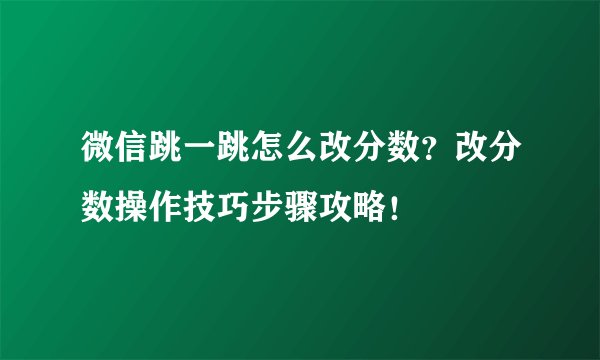 微信跳一跳怎么改分数？改分数操作技巧步骤攻略！