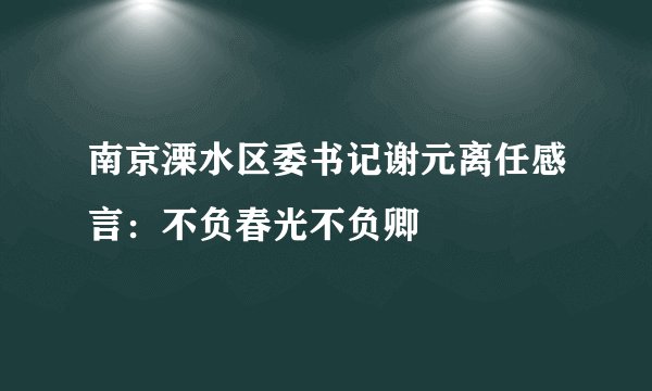 南京溧水区委书记谢元离任感言：不负春光不负卿