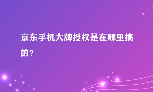 京东手机大牌授权是在哪里搞的?