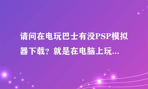 请问在电玩巴士有没PSP模拟器下载？就是在电脑上玩PSP游戏的那种模拟器~~~