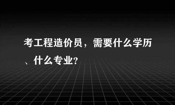 考工程造价员,需要什么学历、什么专业?