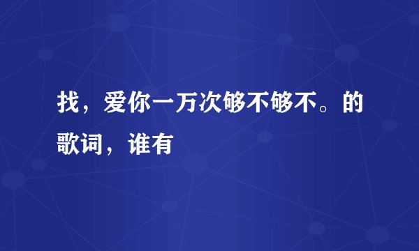 找，爱你一万次够不够不。的歌词，谁有