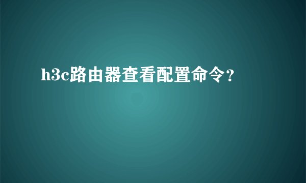 h3c路由器查看配置命令？