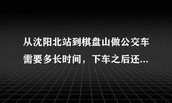 从沈阳北站到棋盘山做公交车需要多长时间，下车之后还要走多长时间才能到棋盘山？