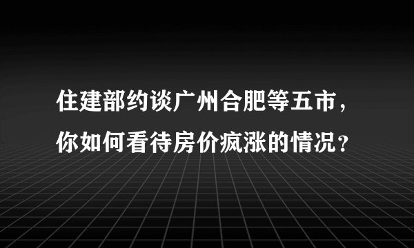 住建部约谈广州合肥等五市，你如何看待房价疯涨的情况？