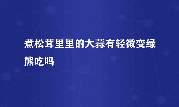 煮松茸里里的大蒜有轻微变绿熊吃吗