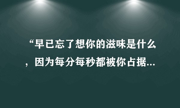 “早已忘了想你的滋味是什么，因为每分每秒都被你占据在心中……”这是陈绮贞的歌词，写给她爱人的。可...