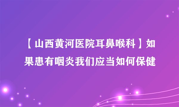 【山西黄河医院耳鼻喉科】如果患有咽炎我们应当如何保健