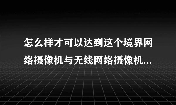 怎么样才可以达到这个境界网络摄像机与无线网络摄像机有什么区别吗?
