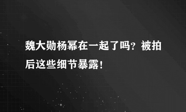 魏大勋杨幂在一起了吗？被拍后这些细节暴露！