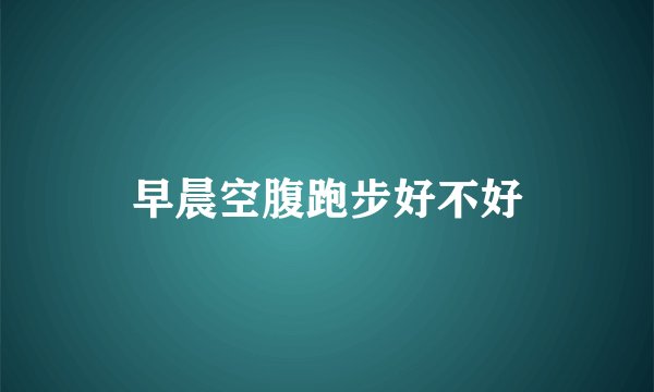 早晨空腹跑步好不好