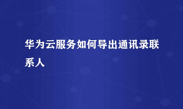 华为云服务如何导出通讯录联系人