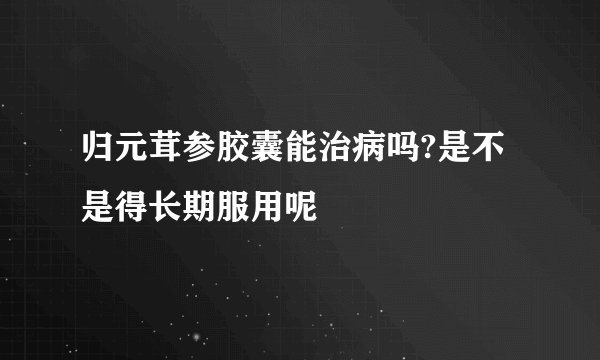归元茸参胶囊能治病吗?是不是得长期服用呢