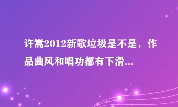 许嵩2012新歌垃圾是不是，作品曲风和唱功都有下滑，整张专辑是东拼西凑的，难听死了，同意的说说为什么