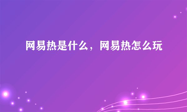 网易热是什么，网易热怎么玩