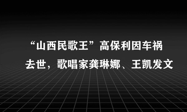 “山西民歌王”高保利因车祸去世，歌唱家龚琳娜、王凯发文