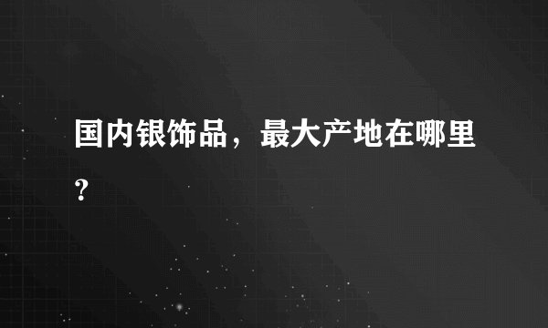 国内银饰品,最大产地在哪里?