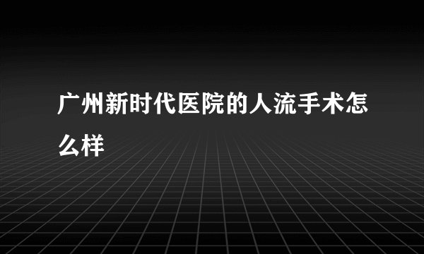 广州新时代医院的人流手术怎么样