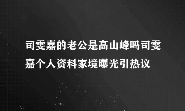 司雯嘉的老公是高山峰吗司雯嘉个人资料家境曝光引热议