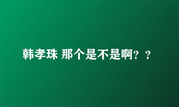 韩孝珠 那个是不是啊？？