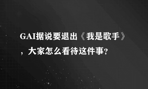 GAI据说要退出《我是歌手》，大家怎么看待这件事？