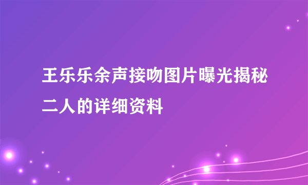 王乐乐余声接吻图片曝光揭秘二人的详细资料