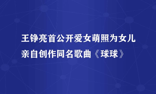 王铮亮首公开爱女萌照为女儿亲自创作同名歌曲《球球》