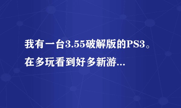 我有一台3.55破解版的PS3。在多玩看到好多新游戏有下载，但好多大游戏需要4.01或3.70这些版本的。