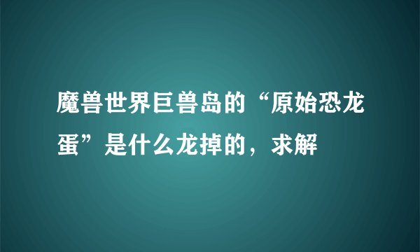 魔兽世界巨兽岛的“原始恐龙蛋”是什么龙掉的,求解