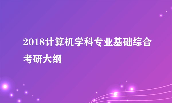 2018计算机学科专业基础综合考研大纲