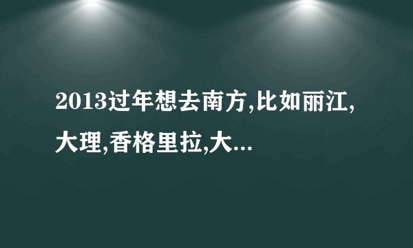 2013过年想去南方,比如丽江,大理,香格里拉,大家有没有好的建议?从石家庄或者北京出发两个人大概预算多少？
