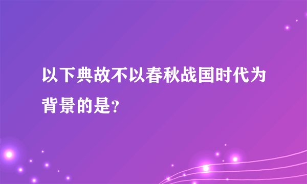 以下典故不以春秋战国时代为背景的是?