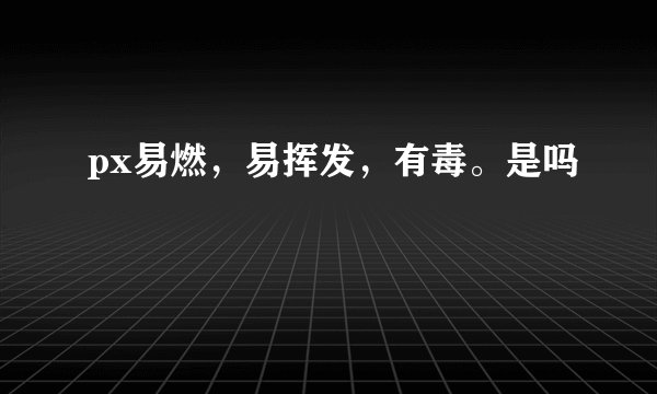 px易燃，易挥发，有毒。是吗