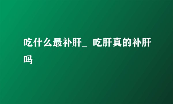 吃什么最补肝_  吃肝真的补肝吗