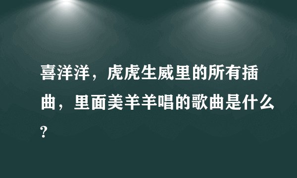 喜洋洋,虎虎生威里的所有插曲,里面美羊羊唱的歌曲是什么?